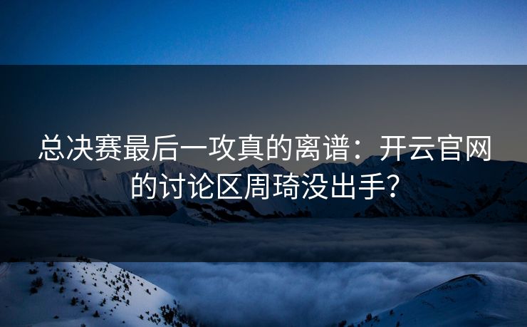 总决赛最后一攻真的离谱：开云官网的讨论区周琦没出手？