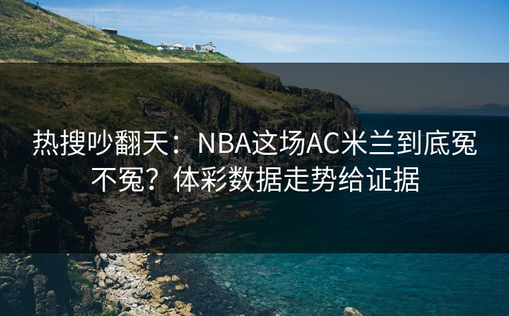 热搜吵翻天：NBA这场AC米兰到底冤不冤？体彩数据走势给证据