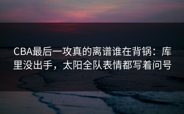 CBA最后一攻真的离谱谁在背锅：库里没出手，太阳全队表情都写着问号