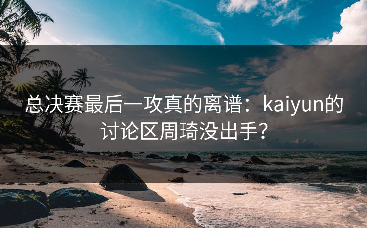 总决赛最后一攻真的离谱：kaiyun的讨论区周琦没出手？