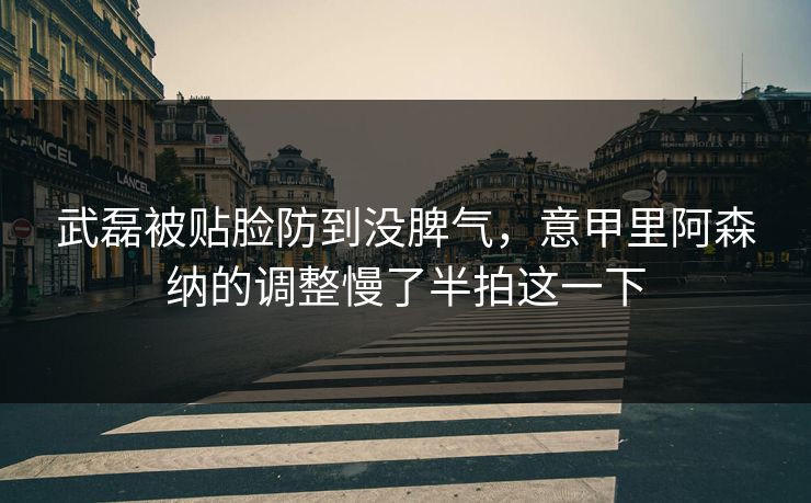 武磊被贴脸防到没脾气，意甲里阿森纳的调整慢了半拍这一下