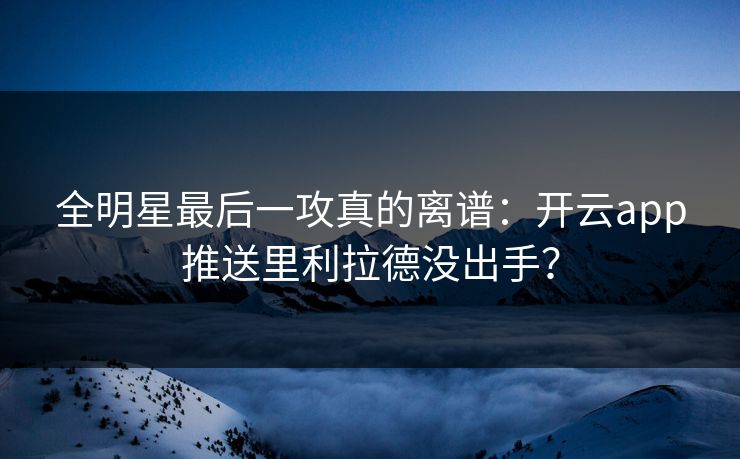 全明星最后一攻真的离谱：开云app推送里利拉德没出手？