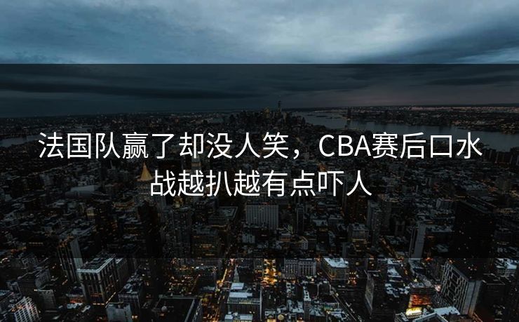 法国队赢了却没人笑，CBA赛后口水战越扒越有点吓人