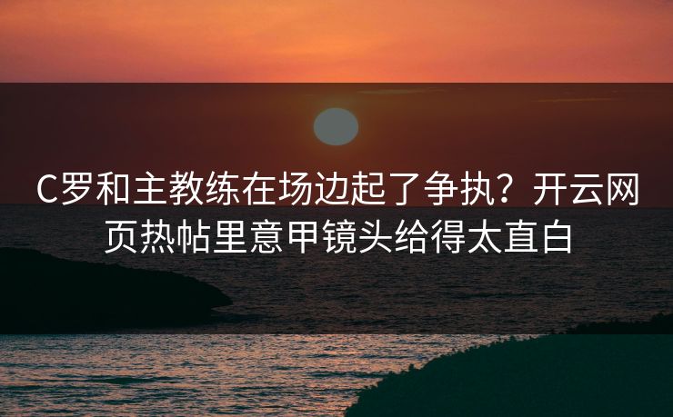 C罗和主教练在场边起了争执？开云网页热帖里意甲镜头给得太直白