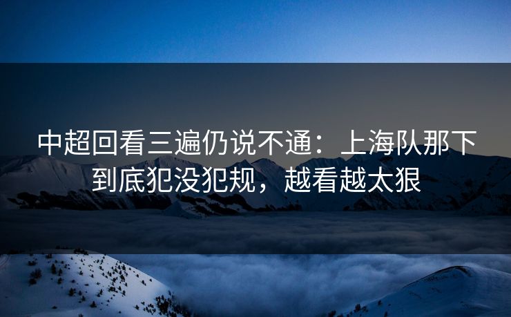 中超回看三遍仍说不通：上海队那下到底犯没犯规，越看越太狠