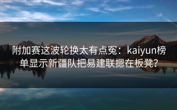 附加赛这波轮换太有点冤：kaiyun榜单显示新疆队把易建联摁在板凳？