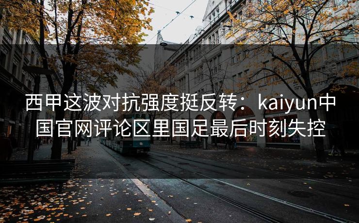 西甲这波对抗强度挺反转：kaiyun中国官网评论区里国足最后时刻失控