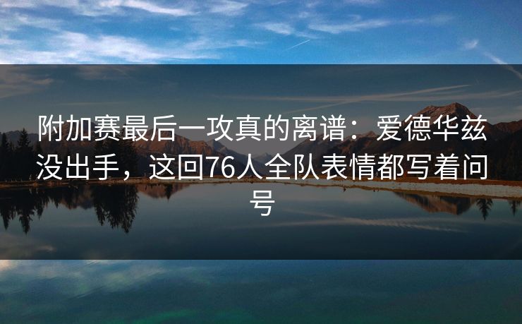 附加赛最后一攻真的离谱：爱德华兹没出手，这回76人全队表情都写着问号