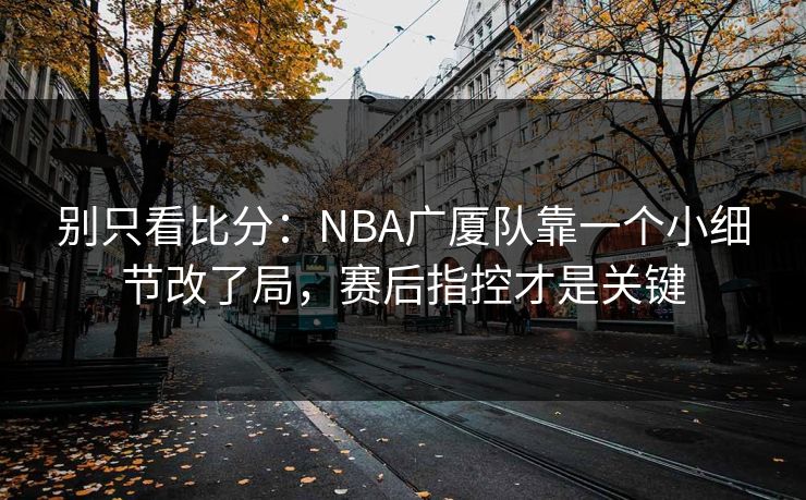 别只看比分：NBA广厦队靠一个小细节改了局，赛后指控才是关键