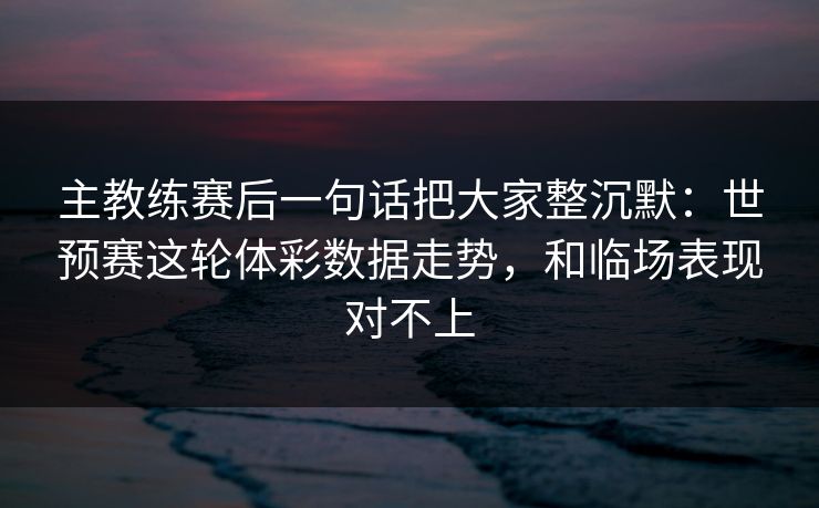 主教练赛后一句话把大家整沉默：世预赛这轮体彩数据走势，和临场表现对不上