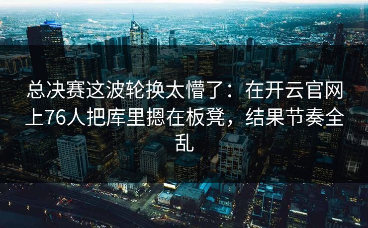 总决赛这波轮换太懵了：在开云官网上76人把库里摁在板凳，结果节奏全乱