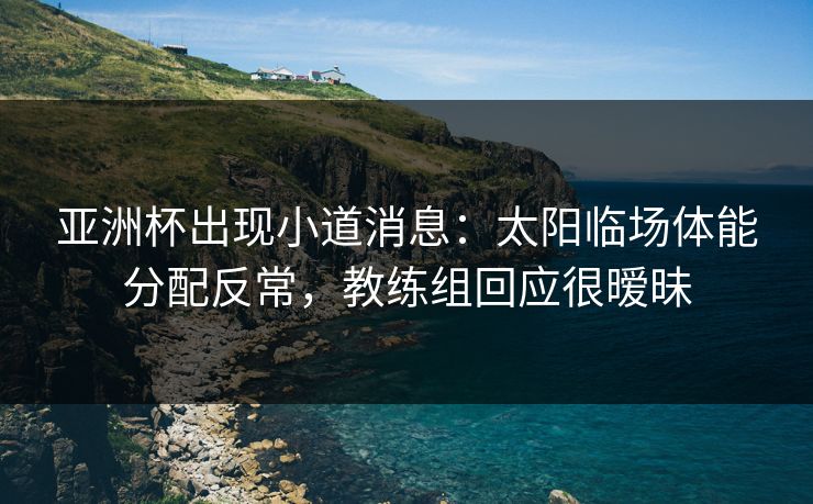 亚洲杯出现小道消息：太阳临场体能分配反常，教练组回应很暧昧