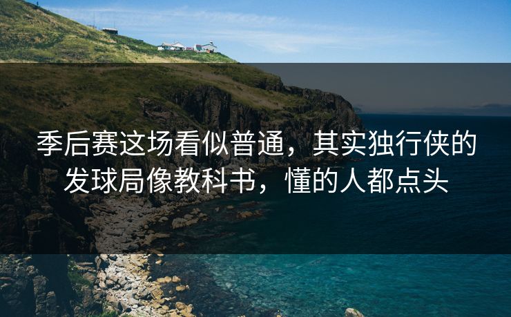 季后赛这场看似普通，其实独行侠的发球局像教科书，懂的人都点头