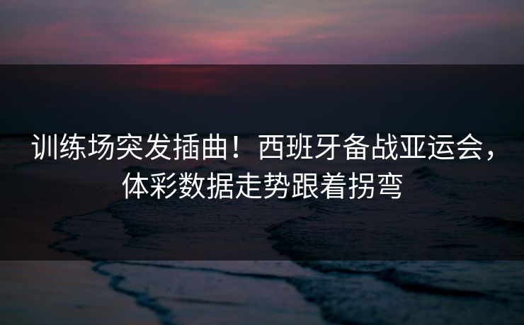 训练场突发插曲！西班牙备战亚运会，体彩数据走势跟着拐弯