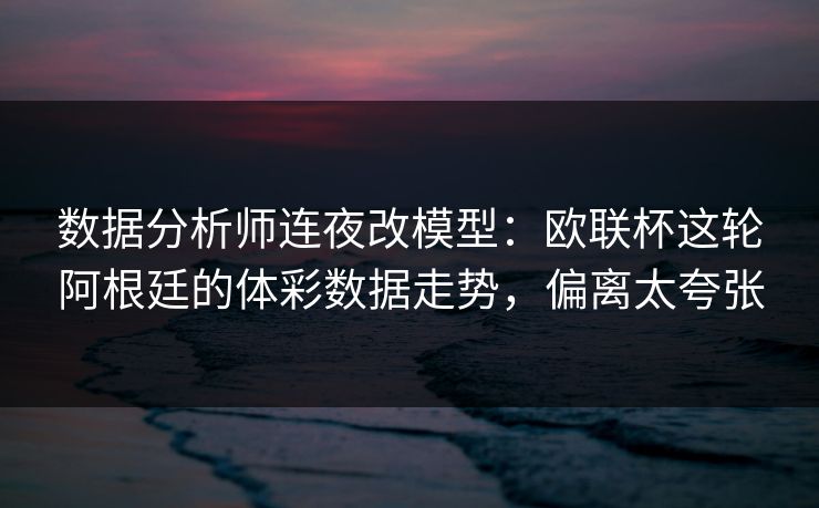 数据分析师连夜改模型：欧联杯这轮阿根廷的体彩数据走势，偏离太夸张