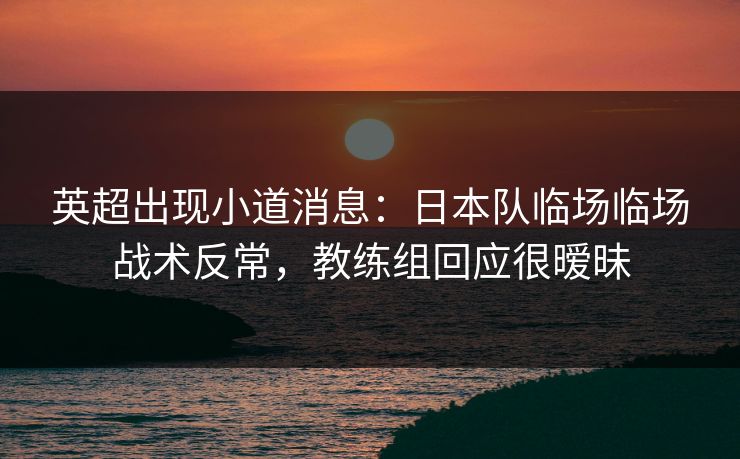 英超出现小道消息：日本队临场临场战术反常，教练组回应很暧昧