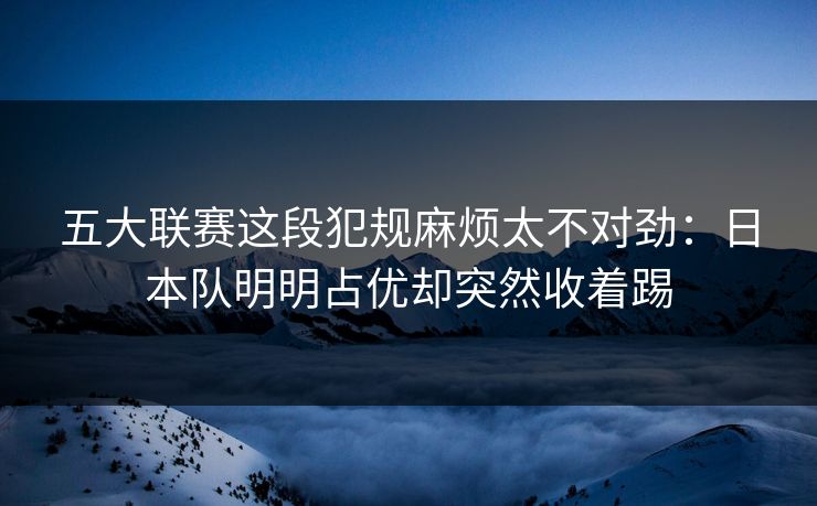 五大联赛这段犯规麻烦太不对劲：日本队明明占优却突然收着踢
